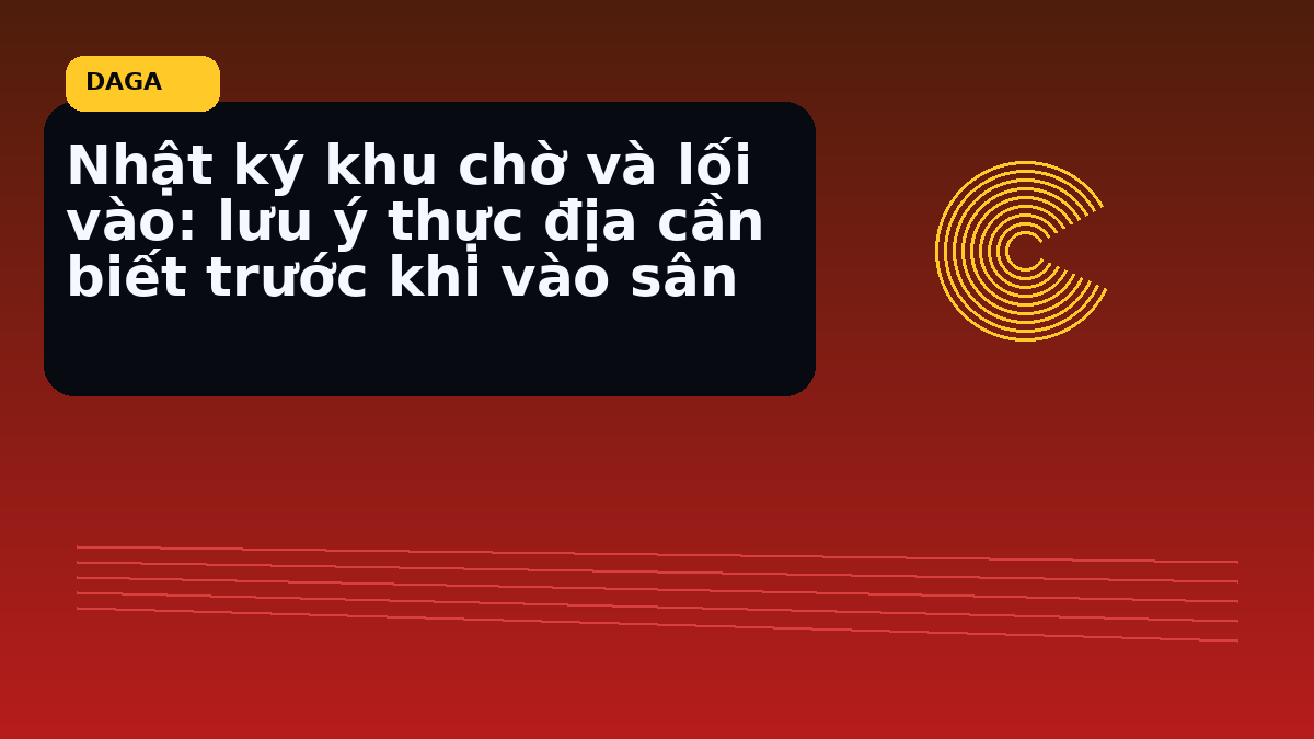 Nhật ký khu chờ và lối vào: lưu ý thực địa cần biết trước khi vào sân