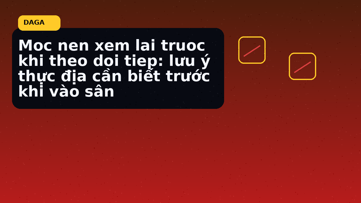 Moc nen xem lai truoc khi theo doi tiep: lưu ý thực địa cần biết trước khi vào sân